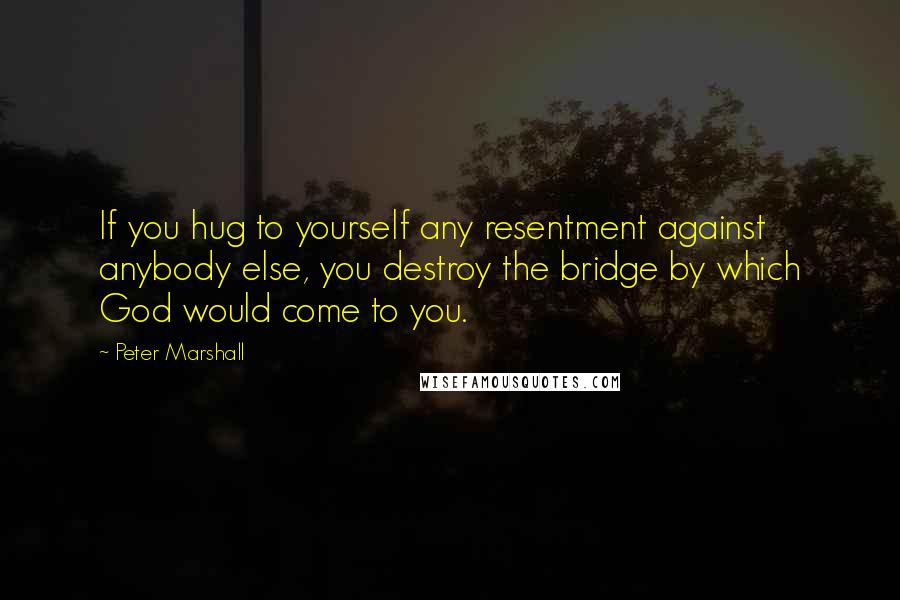 Peter Marshall Quotes: If you hug to yourself any resentment against anybody else, you destroy the bridge by which God would come to you.