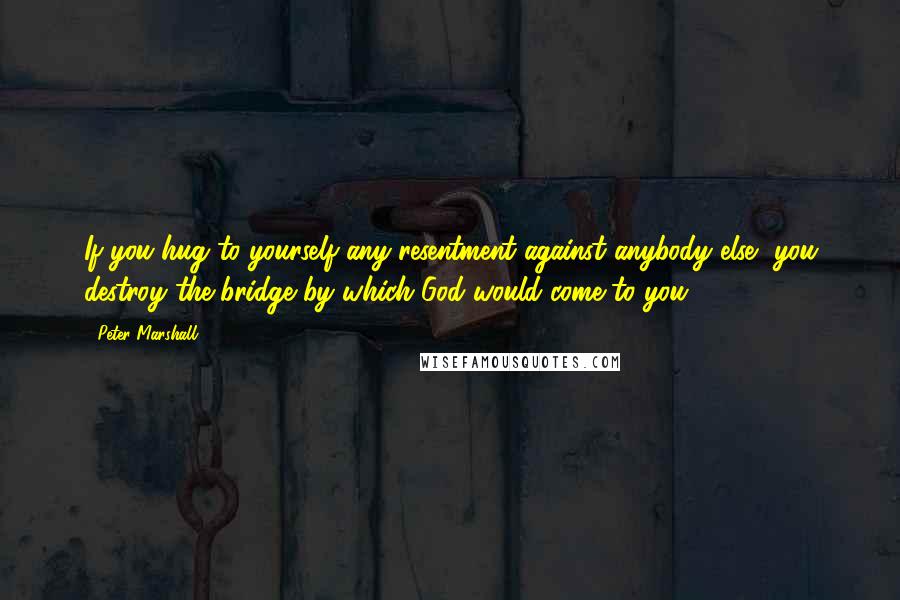 Peter Marshall Quotes: If you hug to yourself any resentment against anybody else, you destroy the bridge by which God would come to you.