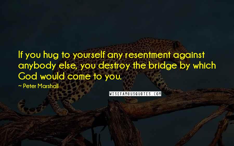 Peter Marshall Quotes: If you hug to yourself any resentment against anybody else, you destroy the bridge by which God would come to you.