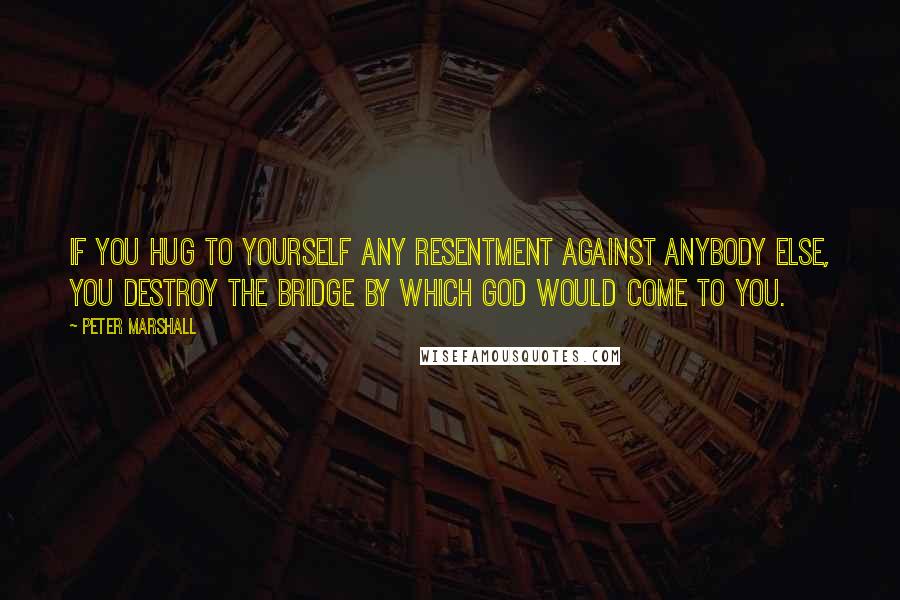 Peter Marshall Quotes: If you hug to yourself any resentment against anybody else, you destroy the bridge by which God would come to you.