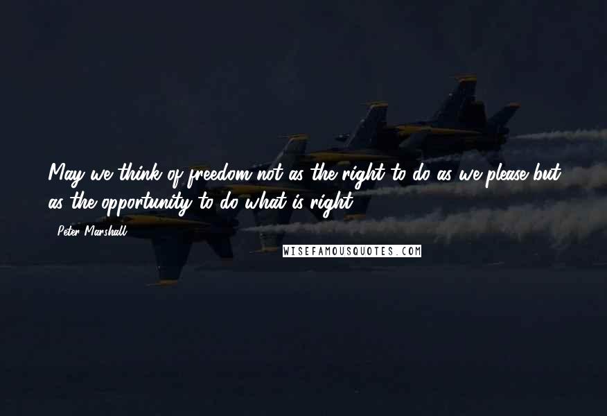 Peter Marshall Quotes: May we think of freedom not as the right to do as we please but as the opportunity to do what is right.