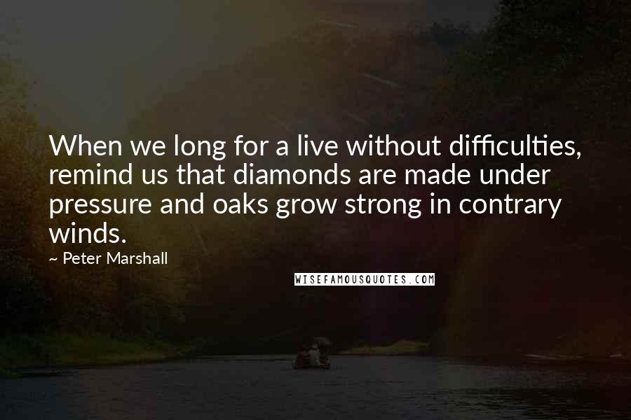 Peter Marshall Quotes: When we long for a live without difficulties, remind us that diamonds are made under pressure and oaks grow strong in contrary winds.