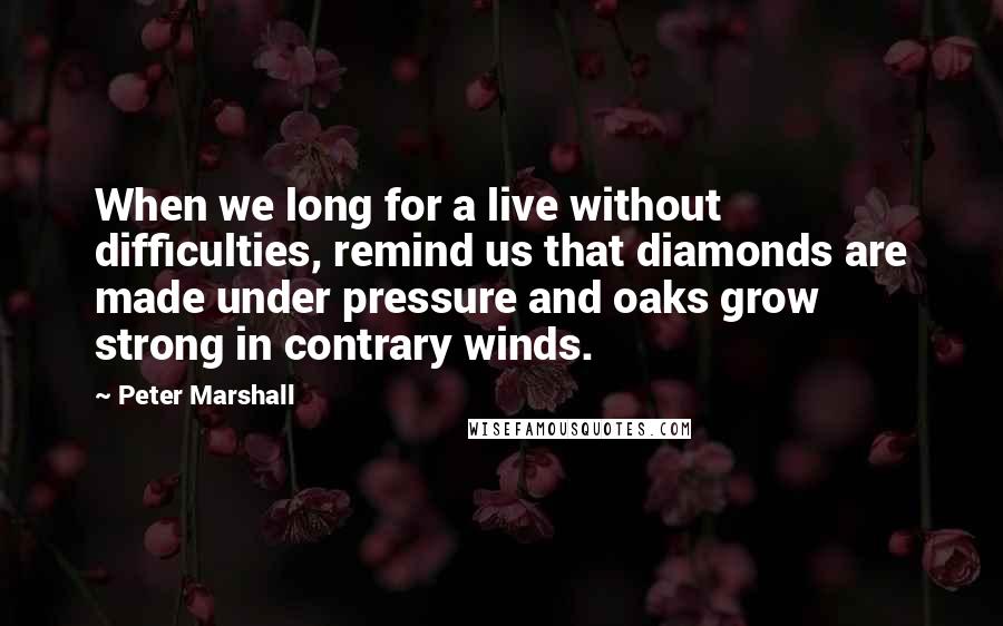 Peter Marshall Quotes: When we long for a live without difficulties, remind us that diamonds are made under pressure and oaks grow strong in contrary winds.