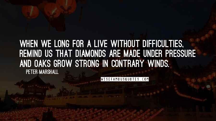 Peter Marshall Quotes: When we long for a live without difficulties, remind us that diamonds are made under pressure and oaks grow strong in contrary winds.