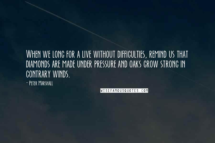 Peter Marshall Quotes: When we long for a live without difficulties, remind us that diamonds are made under pressure and oaks grow strong in contrary winds.