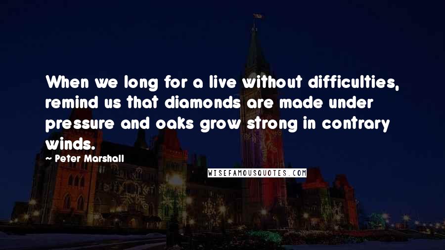 Peter Marshall Quotes: When we long for a live without difficulties, remind us that diamonds are made under pressure and oaks grow strong in contrary winds.