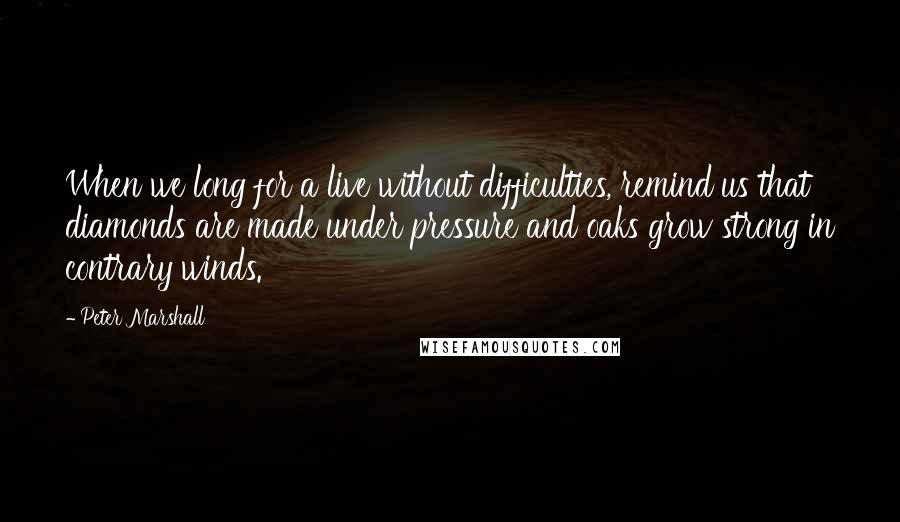 Peter Marshall Quotes: When we long for a live without difficulties, remind us that diamonds are made under pressure and oaks grow strong in contrary winds.