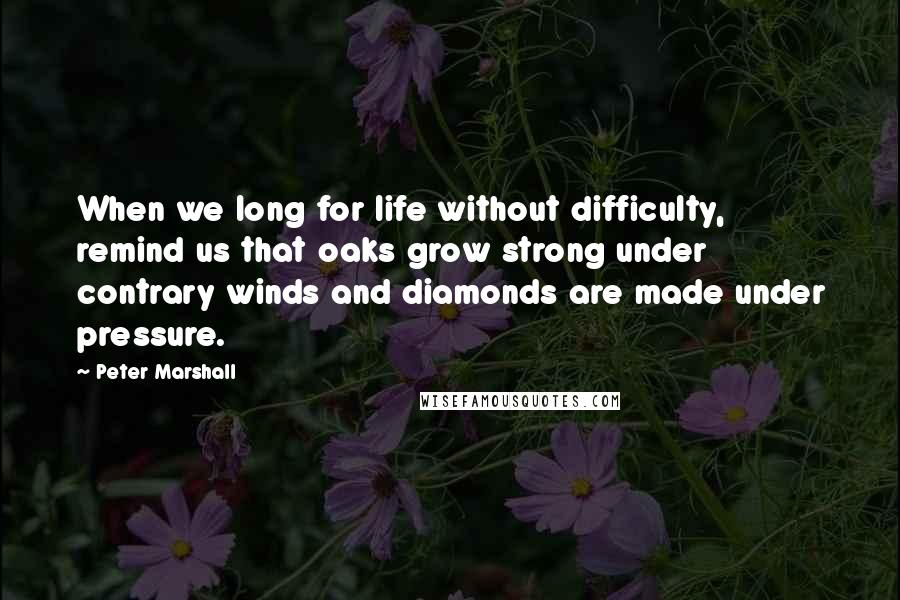 Peter Marshall Quotes: When we long for life without difficulty, remind us that oaks grow strong under contrary winds and diamonds are made under pressure.