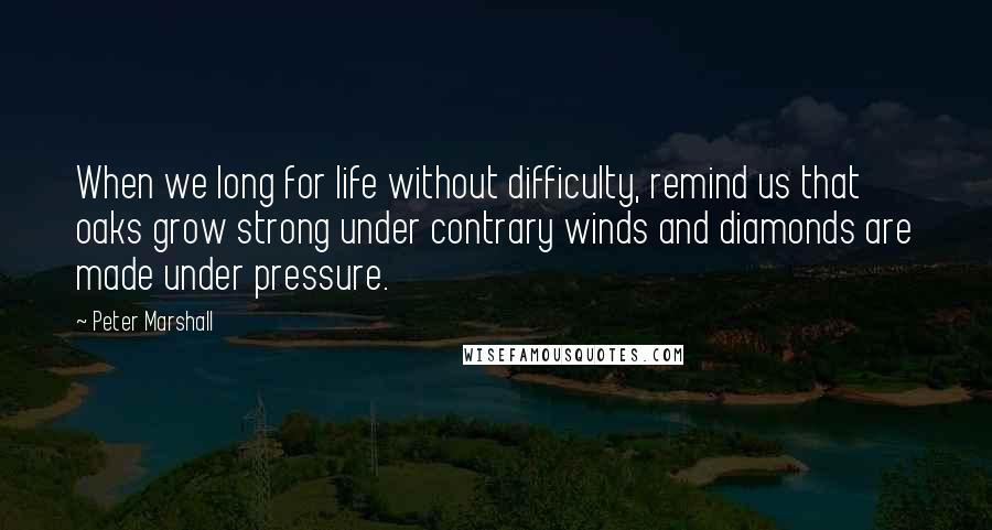 Peter Marshall Quotes: When we long for life without difficulty, remind us that oaks grow strong under contrary winds and diamonds are made under pressure.