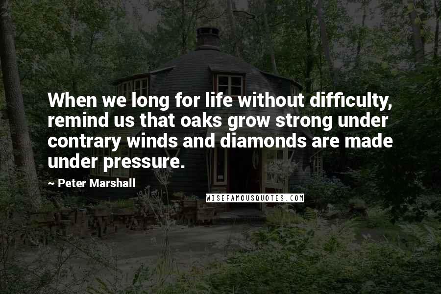 Peter Marshall Quotes: When we long for life without difficulty, remind us that oaks grow strong under contrary winds and diamonds are made under pressure.