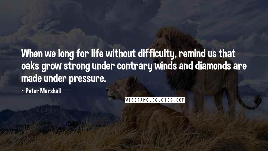 Peter Marshall Quotes: When we long for life without difficulty, remind us that oaks grow strong under contrary winds and diamonds are made under pressure.