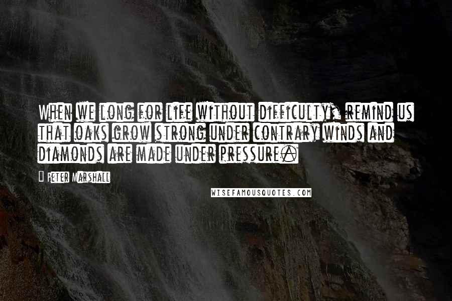 Peter Marshall Quotes: When we long for life without difficulty, remind us that oaks grow strong under contrary winds and diamonds are made under pressure.