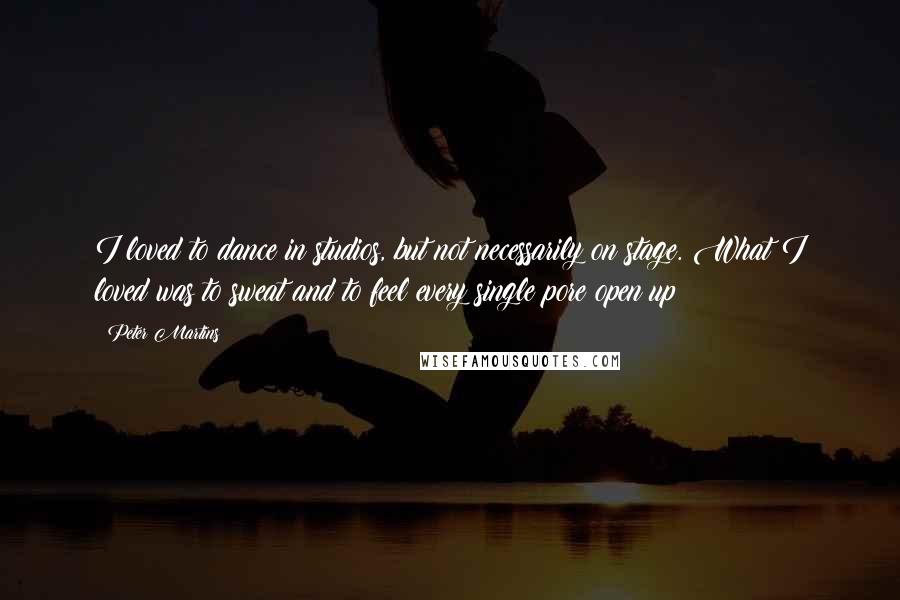 Peter Martins Quotes: I loved to dance in studios, but not necessarily on stage. What I loved was to sweat and to feel every single pore open up