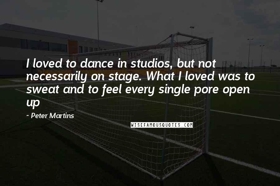 Peter Martins Quotes: I loved to dance in studios, but not necessarily on stage. What I loved was to sweat and to feel every single pore open up