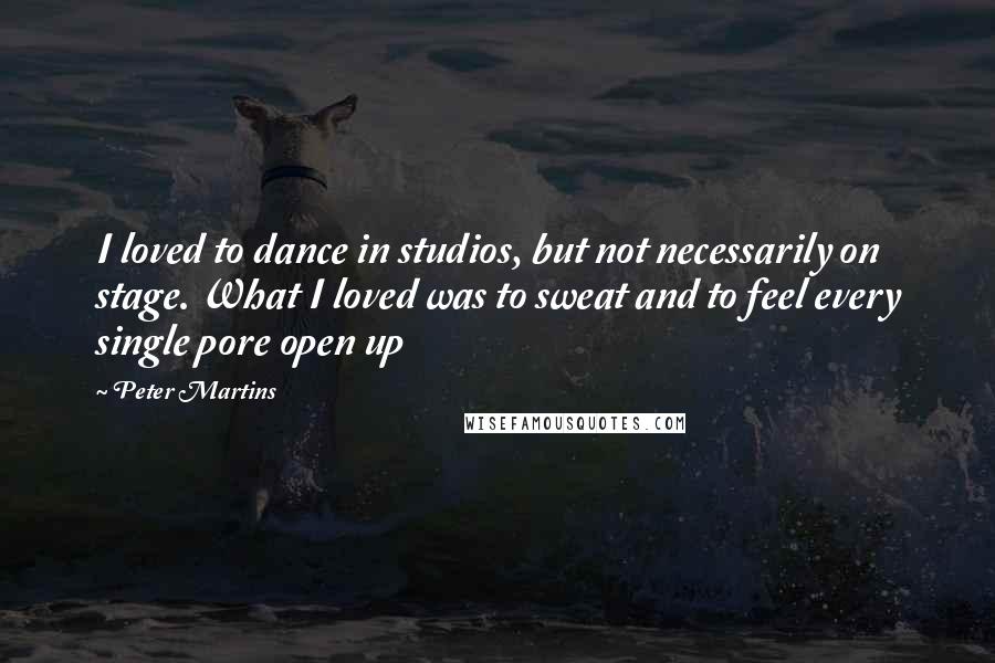 Peter Martins Quotes: I loved to dance in studios, but not necessarily on stage. What I loved was to sweat and to feel every single pore open up