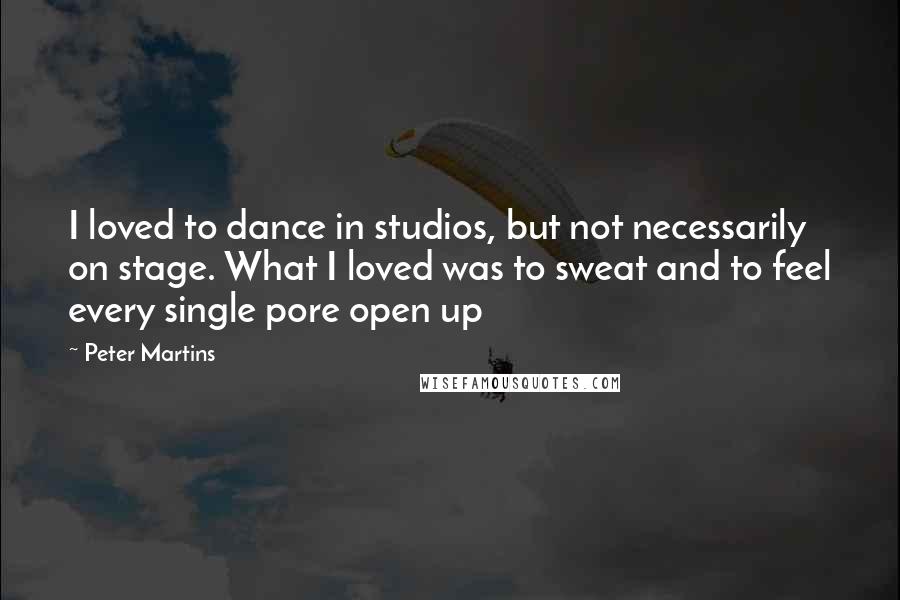 Peter Martins Quotes: I loved to dance in studios, but not necessarily on stage. What I loved was to sweat and to feel every single pore open up