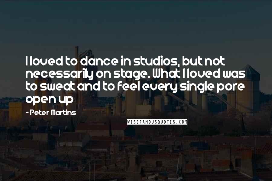 Peter Martins Quotes: I loved to dance in studios, but not necessarily on stage. What I loved was to sweat and to feel every single pore open up