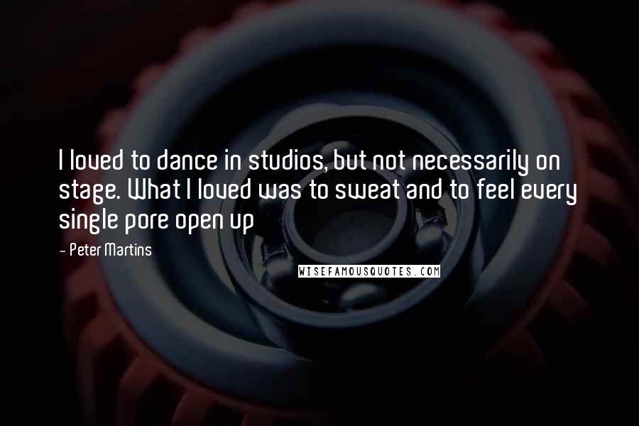 Peter Martins Quotes: I loved to dance in studios, but not necessarily on stage. What I loved was to sweat and to feel every single pore open up