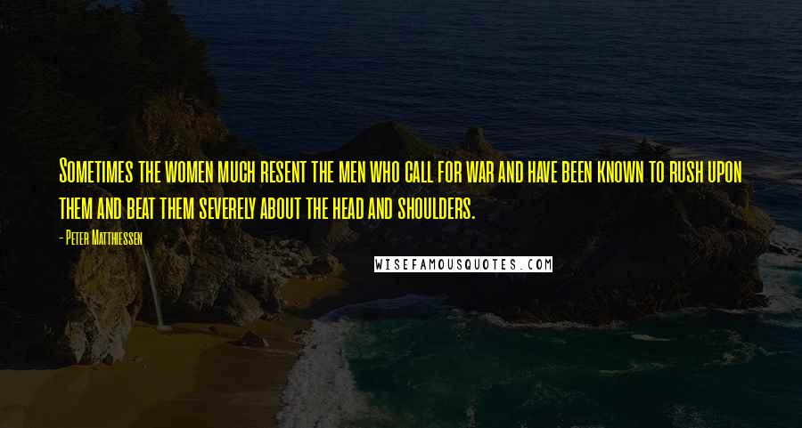 Peter Matthiessen Quotes: Sometimes the women much resent the men who call for war and have been known to rush upon them and beat them severely about the head and shoulders.