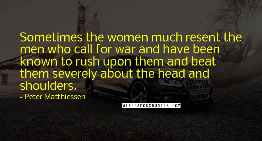 Peter Matthiessen Quotes: Sometimes the women much resent the men who call for war and have been known to rush upon them and beat them severely about the head and shoulders.