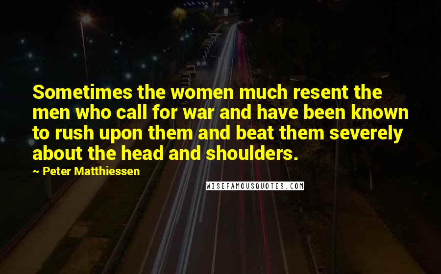 Peter Matthiessen Quotes: Sometimes the women much resent the men who call for war and have been known to rush upon them and beat them severely about the head and shoulders.