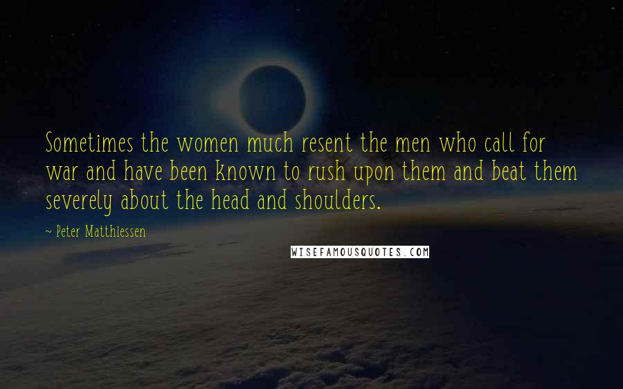 Peter Matthiessen Quotes: Sometimes the women much resent the men who call for war and have been known to rush upon them and beat them severely about the head and shoulders.