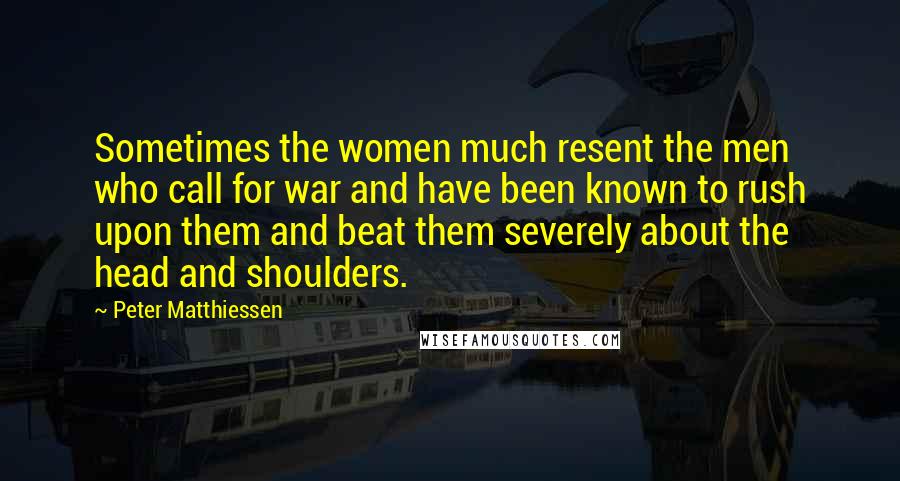 Peter Matthiessen Quotes: Sometimes the women much resent the men who call for war and have been known to rush upon them and beat them severely about the head and shoulders.