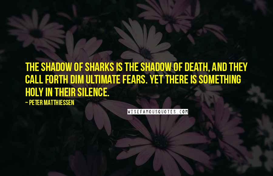 Peter Matthiessen Quotes: The shadow of sharks is the shadow of death, and they call forth dim ultimate fears. Yet there is something holy in their silence.