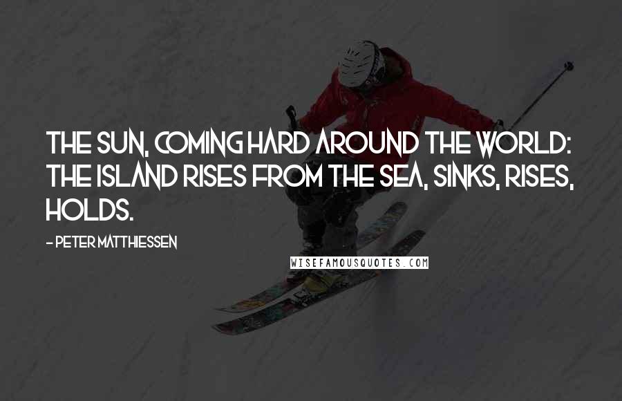 Peter Matthiessen Quotes: The sun, coming hard around the world: the island rises from the sea, sinks, rises, holds.