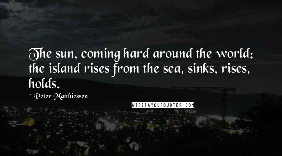 Peter Matthiessen Quotes: The sun, coming hard around the world: the island rises from the sea, sinks, rises, holds.