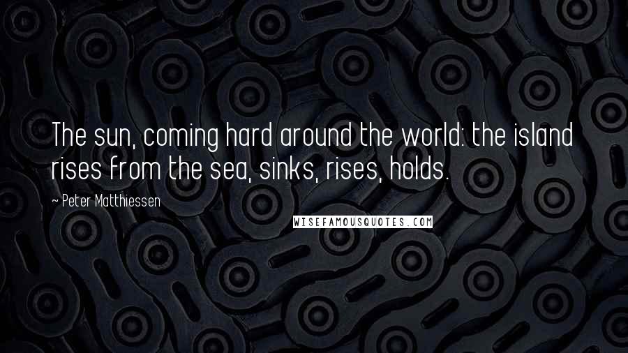 Peter Matthiessen Quotes: The sun, coming hard around the world: the island rises from the sea, sinks, rises, holds.