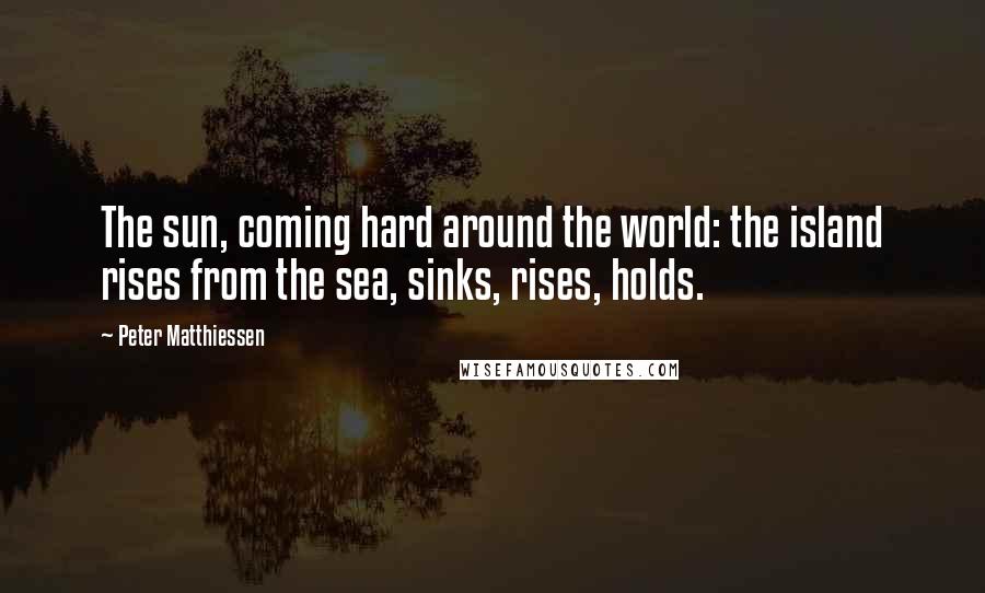Peter Matthiessen Quotes: The sun, coming hard around the world: the island rises from the sea, sinks, rises, holds.