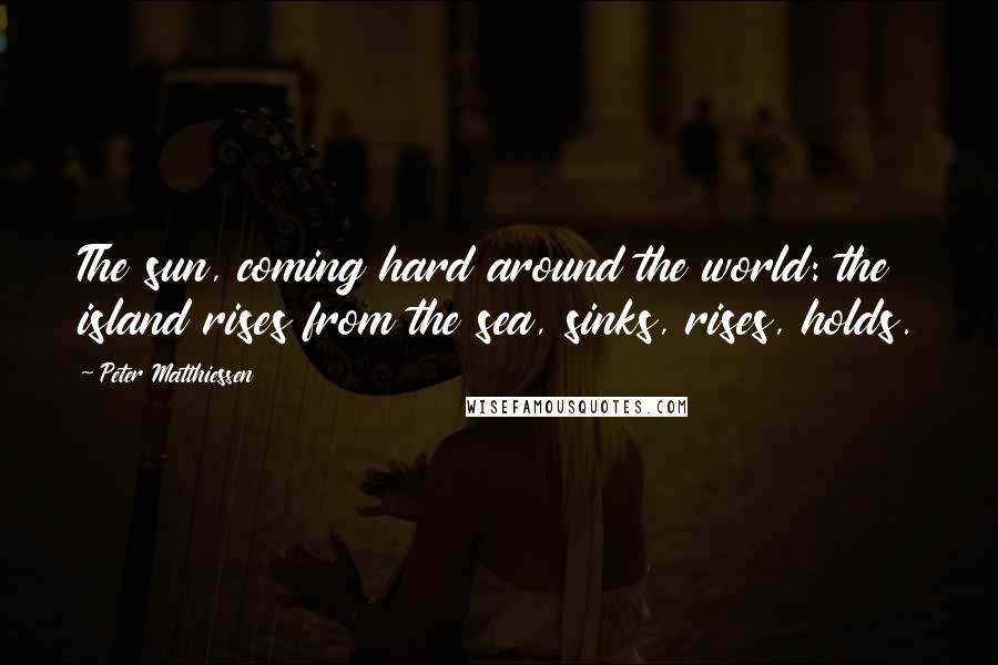 Peter Matthiessen Quotes: The sun, coming hard around the world: the island rises from the sea, sinks, rises, holds.