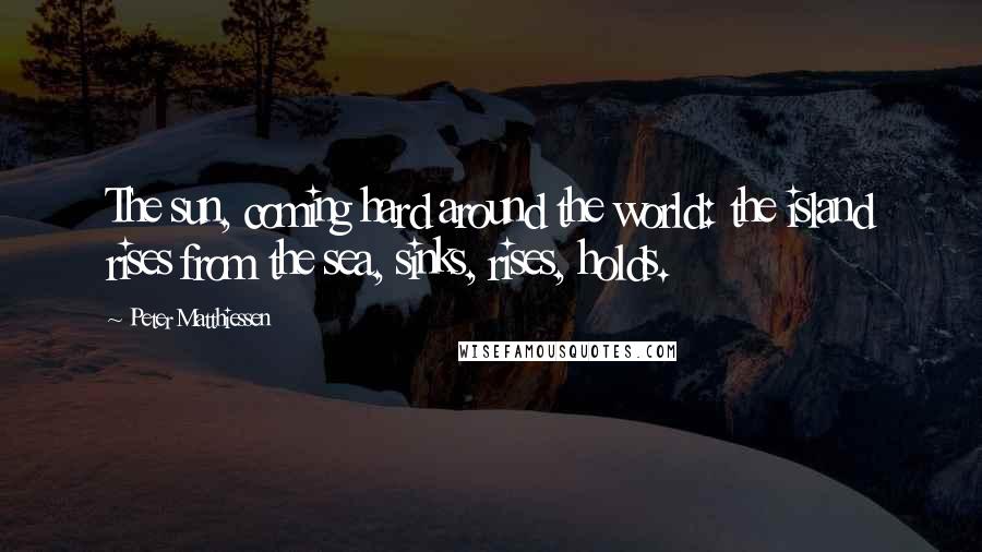 Peter Matthiessen Quotes: The sun, coming hard around the world: the island rises from the sea, sinks, rises, holds.