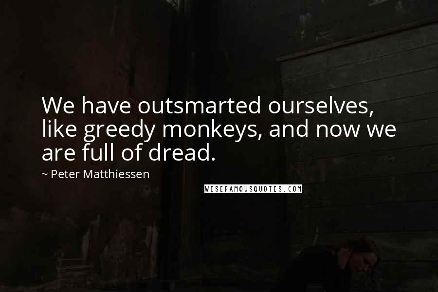Peter Matthiessen Quotes: We have outsmarted ourselves, like greedy monkeys, and now we are full of dread.