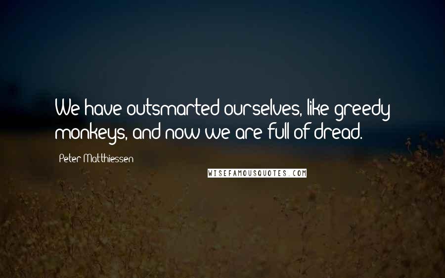 Peter Matthiessen Quotes: We have outsmarted ourselves, like greedy monkeys, and now we are full of dread.