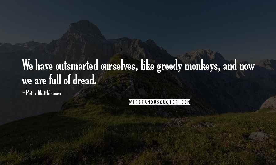Peter Matthiessen Quotes: We have outsmarted ourselves, like greedy monkeys, and now we are full of dread.