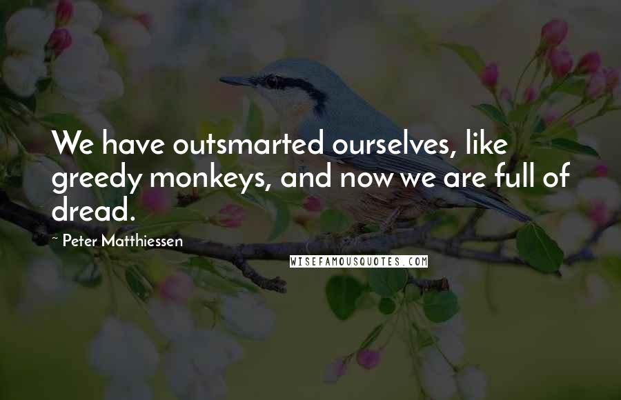 Peter Matthiessen Quotes: We have outsmarted ourselves, like greedy monkeys, and now we are full of dread.
