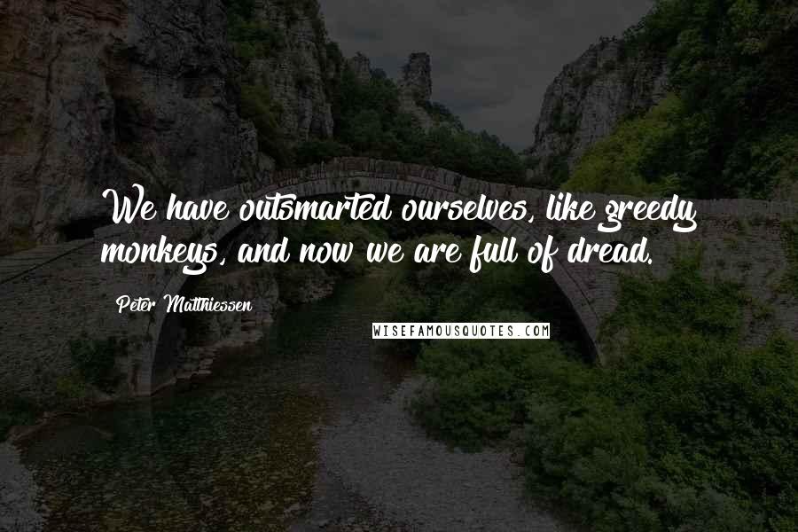 Peter Matthiessen Quotes: We have outsmarted ourselves, like greedy monkeys, and now we are full of dread.