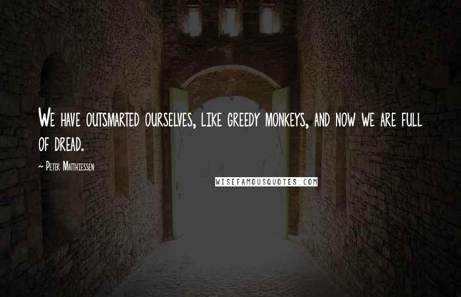 Peter Matthiessen Quotes: We have outsmarted ourselves, like greedy monkeys, and now we are full of dread.