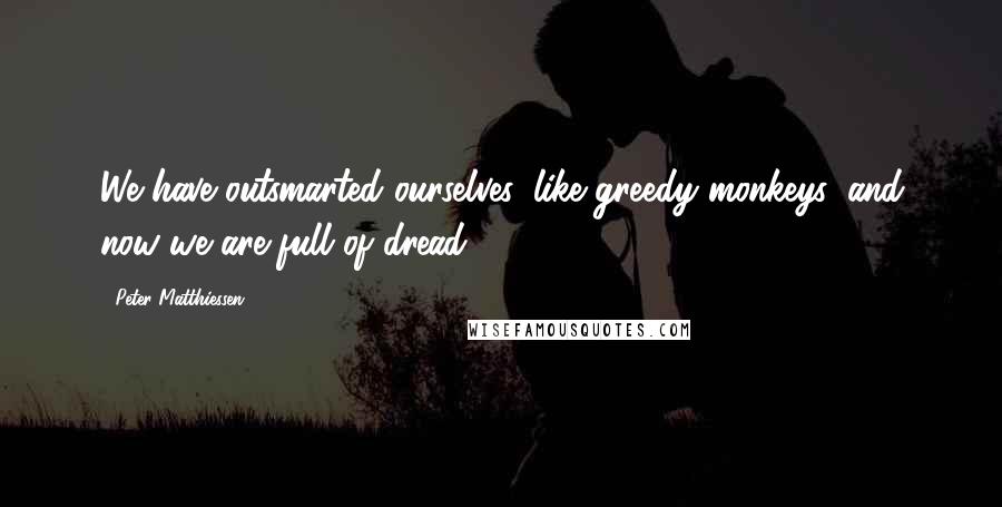 Peter Matthiessen Quotes: We have outsmarted ourselves, like greedy monkeys, and now we are full of dread.