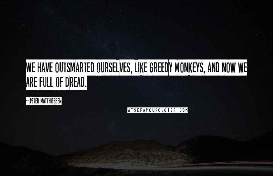 Peter Matthiessen Quotes: We have outsmarted ourselves, like greedy monkeys, and now we are full of dread.