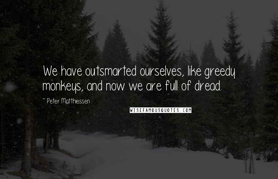 Peter Matthiessen Quotes: We have outsmarted ourselves, like greedy monkeys, and now we are full of dread.