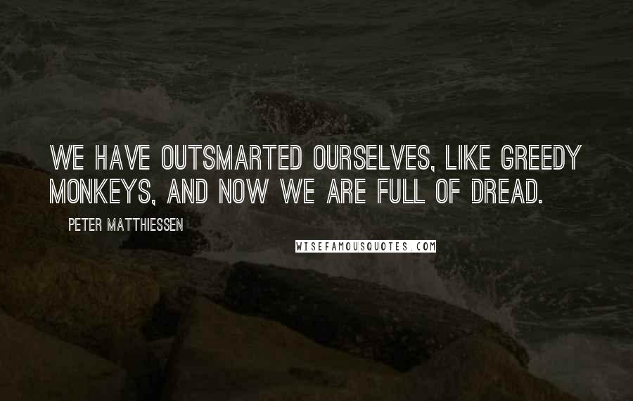 Peter Matthiessen Quotes: We have outsmarted ourselves, like greedy monkeys, and now we are full of dread.