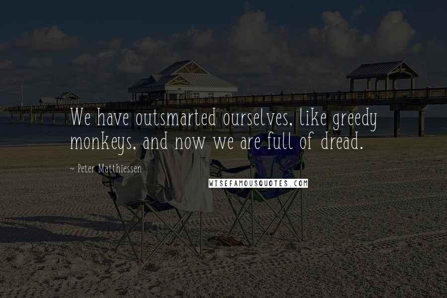 Peter Matthiessen Quotes: We have outsmarted ourselves, like greedy monkeys, and now we are full of dread.