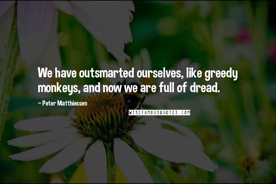 Peter Matthiessen Quotes: We have outsmarted ourselves, like greedy monkeys, and now we are full of dread.