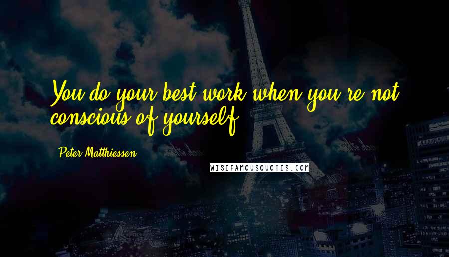 Peter Matthiessen Quotes: You do your best work when you're not conscious of yourself.