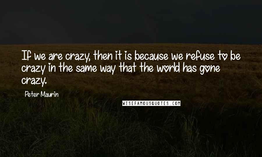 Peter Maurin Quotes: If we are crazy, then it is because we refuse to be crazy in the same way that the world has gone crazy.