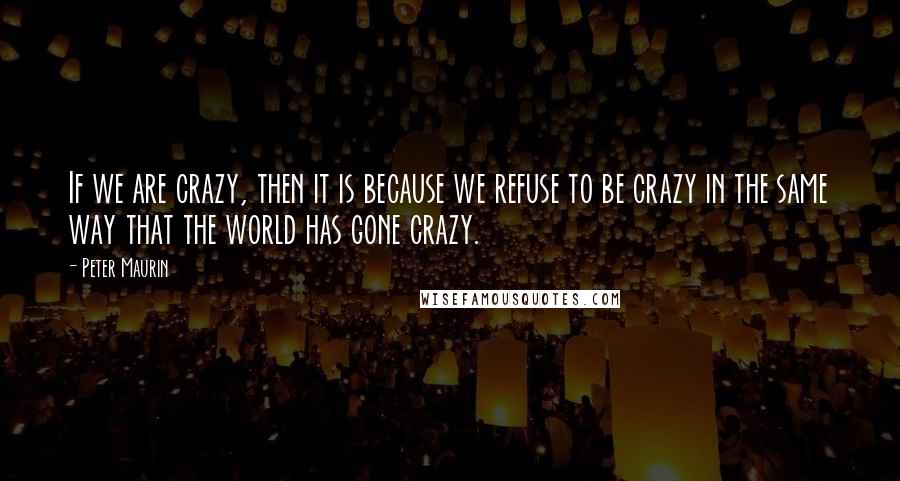 Peter Maurin Quotes: If we are crazy, then it is because we refuse to be crazy in the same way that the world has gone crazy.