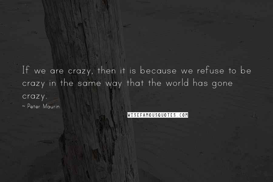 Peter Maurin Quotes: If we are crazy, then it is because we refuse to be crazy in the same way that the world has gone crazy.